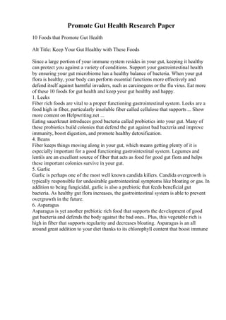 Promote Gut Health Research Paper
10 Foods that Promote Gut Health
Alt Title: Keep Your Gut Healthy with These Foods
Since a large portion of your immune system resides in your gut, keeping it healthy
can protect you against a variety of conditions. Support your gastrointestinal health
by ensuring your gut microbiome has a healthy balance of bacteria. When your gut
flora is healthy, your body can perform essential functions more effectively and
defend itself against harmful invaders, such as carcinogens or the flu virus. Eat more
of these 10 foods for gut health and keep your gut healthy and happy.
1. Leeks
Fiber rich foods are vital to a proper functioning gastrointestinal system. Leeks are a
food high in fiber, particularly insoluble fiber called cellulose that supports ... Show
more content on Helpwriting.net ...
Eating sauerkraut introduces good bacteria called probiotics into your gut. Many of
these probiotics build colonies that defend the gut against bad bacteria and improve
immunity, boost digestion, and promote healthy detoxification.
4. Beans
Fiber keeps things moving along in your gut, which means getting plenty of it is
especially important for a good functioning gastrointestinal system. Legumes and
lentils are an excellent source of fiber that acts as food for good gut flora and helps
these important colonies survive in your gut.
5. Garlic
Garlic is perhaps one of the most well known candida killers. Candida overgrowth is
typically responsible for undesirable gastrointestinal symptoms like bloating or gas. In
addition to being fungicidal, garlic is also a prebiotic that feeds beneficial gut
bacteria. As healthy gut flora increases, the gastrointestinal system is able to prevent
overgrowth in the future.
6. Asparagus
Asparagus is yet another prebiotic rich food that supports the development of good
gut bacteria and defends the body against the bad ones.. Plus, this vegetable rich is
high in fiber that supports regularity and decreases bloating. Asparagus is an all
around great addition to your diet thanks to its chlorophyll content that boost immune
 