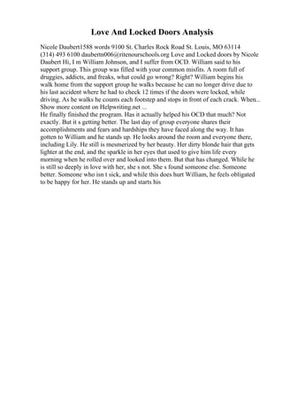 Love And Locked Doors Analysis
Nicole Daubert1588 words 9100 St. Charles Rock Road St. Louis, MO 63114
(314) 493 6100 daubertn006@ritenourschools.org Love and Locked doors by Nicole
Daubert Hi, I m William Johnson, and I suffer from OCD. William said to his
support group. This group was filled with your common misfits. A room full of
druggies, addicts, and freaks, what could go wrong? Right? William begins his
walk home from the support group he walks because he can no longer drive due to
his last accident where he had to check 12 times if the doors were locked, while
driving. As he walks he counts each footstep and stops in front of each crack. When...
Show more content on Helpwriting.net ...
He finally finished the program. Has it actually helped his OCD that much? Not
exactly. But it s getting better. The last day of group everyone shares their
accomplishments and fears and hardships they have faced along the way. It has
gotten to William and he stands up. He looks around the room and everyone there,
including Lily. He still is mesmerized by her beauty. Her dirty blonde hair that gets
lighter at the end, and the sparkle in her eyes that used to give him life every
morning when he rolled over and looked into them. But that has changed. While he
is still so deeply in love with her, she s not. She s found someone else. Someone
better. Someone who isn t sick, and while this does hurt William, he feels obligated
to be happy for her. He stands up and starts his
 