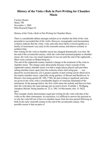 History of the Viola s Role in Part-Writing for Chamber
Music
Carolyn Hunter
Music 700
November 1, 2009
Mini Research Paper #2
History of the Viola s Role in Part Writing for Chamber Music
There is considerable debate amongst scholars as to whether the birth of the viola
preceded or succeeded that of the violin. However, iconographic and documentary
evidence indicate that the violin, viola, and cello most likely evolved together as a
family of instruments very early in the sixteenth century and almost certainly in
northern Italy.
Part writing for the viola in chamber music has changed dramatically over time. By
the end of the seventeenth century, while the violin had remained popular in chamber
music, the viola was very much neglected. It was not until the end of the eighteenth ...
Show more content on Helpwriting.net ...
The end of the eighteenth century marked a change in the treatment of the viola in
chamber music. The change came about partly because a basic concept of late
eighteenth century chamber music was that a single player played each part (thus
setting chamber music apart from the orchestra where each string part . . . was
played by several players). [2] A greater equality of part writing can be observed in
the mature chamber music, especially string quartets, of Mozart and Beethoven. In
Mozart s last string quartet (K. 590, 1790), the part writing is equalized, and solos
are given to the viola, with a considerable degree of virtuosity demanded of the
instrument. In the passage below, the first violin states the melody and then two bars
later the viola plays the same passage just an octave lower. Example 1. Wolfgang
Amadeus Mozart, String Quartet no. 23, k. 590, 1st Movement, mm. 51 54[3]
[pic]
This example clearly demonstrates equal part writing for the viola with that of the
violin or the other instruments. In conclusion, it is difficult to answer the question as
to why the viola fell out of favor in chamber music from the time period following its
birth in the early sixteenth century to the end of the seventeenth century. One
possible reason is that no parts of
 
