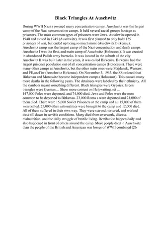 Black Triangles At Auschwitz
During WWII Nazi s owened many concentration camps. Auschwitz was the largest
camp of the Nazi concentration camps. It held several racial groups hostage as
prisoners. The most common types of prisoners were Jews. Auschwitz opened in
1940 and closed in 1945 (Auschwitz). It was first planned to only hold 125
prisoners of war, but ended up being so much more (Auschwitz Birkenau).
Auschwitz camp was the largest camp of the Nazi concentration and death camps.
Auschwitz I was the first, and main camp of Auschwitz (Holocaust). It was created
in abandoned Polish army barracks. It was located in the suburb of the city.
Auschwitz II was built later in the years, it was called Birkenau. Birkenau had the
largest prisoner population out of all concentration camps (Holocaust). There were
many other camps at Auschwitz, but the other main ones were Majdanek, Warsaw,
and PЕ‚aszГіw (Auschwitz Birkenau). On November 3, 1943, the SS ordered that
Birkenau and Monowitz become independent camps (Holocaust). This caused many
more deaths in the following years. The detainees were labeled by their ethnicity. All
the symbols meant something different. Black triangles were Gypsies. Green
triangles were German.... Show more content on Helpwriting.net ...
147,000 Poles were deported, and 74,000 died. Jews and Poles were the most
common to be deported to Birkenau. 23,000 Roma s were deported and 21,000 of
them died. There were 15,000 Soviet Prisoners at the camp and all 15,000 of them
were killed. 25,000 other nationalities were brought to the camp and 12,000 died.
All of them suffered in their own way. They were starved, tortured, and worked
dusk till dawn in terrible conditions. Many died from overwork, disease,
malnutrition, and the daily struggle of brutile living. Retribution happen daily and
also happened in front of others around the camp. More people died in Auschwitz
than the people of the British and American war losses of WWII combined (26
 