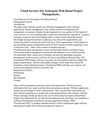 Cloud Services For Synergetic Web Based Project
Management...
Cloud Services for Synergetic Web Based Project
Management System
Introduction:
The paper deals with the current use of Project management in the software
applications. Project management is the science (and art) of organizing the
components of a project, whether the development of a new product or the launch of
a new service. It is not something that s a part of normal business operations. A project
consumes resources and it has funding limits. Lehner (2010) stated that project
knowledge management process is playing a key role in the organizations and
reinforcing them to manage the entire activities of the organizations. In this paper we
are presenting project management system (P.M.S.) based on cloud computing. Lack
of deference and ... Show more content on Helpwriting.net ...
Cloud based project management system will provide solution to all these issues.
Cloud based project management system provide platform to user which can help
all stakeholder from various level of project can actively participate in project
development. Each associate will have its access according to their privilege. The
cloud based PMS Solution will give you and your team greater real time insight into
project requirements. And the unavoidable changes of the scope that crosses the
boundaries of the distributed teams. Cloud based PMS will help you to observe all
software development lifecycle activities like
Requirement analysis
Prototyping
Design
Development
Testing
There will be transparency between client and organization. Client can access
information like how much work has been processing on project. Whether application
features are according to client s requirements. They can put their requirement any
time without requiring any actually time consuming meeting with company officials.
Project manager should get day by day review about project progress and problem.
People from differentlevels of software development team and client can contribute in
software development procedure by giving suggestions (Thayer, 2005).
Cloud based P.M.S. is another important feature is that it implements agile software
development model. One of the most important factors is
 