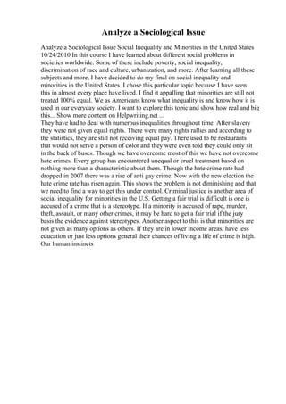 Analyze a Sociological Issue
Analyze a Sociological Issue Social Inequality and Minorities in the United States
10/24/2010 In this course I have learned about different social problems in
societies worldwide. Some of these include poverty, social inequality,
discrimination of race and culture, urbanization, and more. After learning all these
subjects and more, I have decided to do my final on social inequality and
minorities in the United States. I chose this particular topic because I have seen
this in almost every place have lived. I find it appalling that minorities are still not
treated 100% equal. We as Americans know what inequality is and know how it is
used in our everyday society. I want to explore this topic and show how real and big
this... Show more content on Helpwriting.net ...
They have had to deal with numerous inequalities throughout time. After slavery
they were not given equal rights. There were many rights rallies and according to
the statistics, they are still not receiving equal pay. There used to be restaurants
that would not serve a person of color and they were even told they could only sit
in the back of buses. Though we have overcome most of this we have not overcome
hate crimes. Every group has encountered unequal or cruel treatment based on
nothing more than a characteristic about them. Though the hate crime rate had
dropped in 2007 there was a rise of anti gay crime. Now with the new election the
hate crime rate has risen again. This shows the problem is not diminishing and that
we need to find a way to get this under control. Criminal justice is another area of
social inequality for minorities in the U.S. Getting a fair trial is difficult is one is
accused of a crime that is a stereotype. If a minority is accused of rape, murder,
theft, assault, or many other crimes, it may be hard to get a fair trial if the jury
basis the evidence against stereotypes. Another aspect to this is that minorities are
not given as many options as others. If they are in lower income areas, have less
education or just less options general their chances of living a life of crime is high.
Our human instincts
 