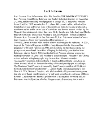 Laci Peterson
Laci Peterson Case Information: Who The Families THE IMMEDIATE FAMILY
Laci Peterson (Laci Denise Peterson, nee Rocha) Substitute teacher; on December
24, 2002, reported missing while pregnant at the age of 27; had partial remains
found April 14, 2003; described as 5 1 , about 140 pounds, white, with shoulder
length brown hair and brown eyes, with dimples on both cheeks and a tattoo of a
sunflower on her ankle; called one of America s best known murder victims by the
Modesto Bee; nicknamed Jabber Jaws and J.J. by family, and Cake Lady and Martha
Stewart by friends; erroneously referred to as Lacy Peterson ; former resident of
Modesto Scott Peterson (Scott Lee Peterson) 30, Laci Peterson s husband of more
than 5 years at... Show more content on Helpwriting.net ...
Tocco) 32, Brent Rocha s wife; mother of two; according to the February 10, 2004,
issue of the National Enquirer, told Det. Craig Grogan that she discussed her
pregnancy with Scott Peterson in 2001, at which time he stated concerning the
prospects of parenthood, I was kind of hoping for infertility ; testified at Scott
Peterson s trial on June 8, 2004; testified at Scott Peterson s formal sentencing
hearing on March 16, 2005; also referred to as Rose Rocha ; resident of Elk Grove;
related web site with photograph: http://www.timex61.com/transcripts
/magicgallery/rose.htm Antonio Rocha 5, Brent and Rose Rocha s son, born in
1999; pictured with Laci Peterson in widely circulated photograph; according to
The Murder of Laci Peterson, treasured by Laci Peterson; resident of Elk Grove
Robin Rocha (Robin Maria Rocha) 41, Dennis Rocha s sister; according to the
March 8, 2004, National Enquirer, told Modesto Police Department investigators
that she never heard Laci Peterson say a bad word about Scott ; co trustee of Helen
Rocha s (Laci Peterson s paternal grandmother s) estate; took inventory of Laci
Peterson s inherited jewelry after her disappearance, determining that a watch
 