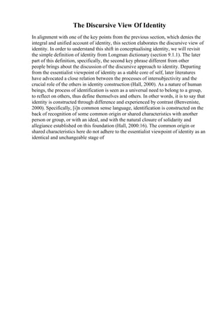 The Discursive View Of Identity
In alignment with one of the key points from the previous section, which denies the
integral and unified account of identity, this section elaborates the discursive view of
identity. In order to understand this shift in conceptualising identity, we will revisit
the simple definition of identity from Longman dictionary (section 9.1.1). The later
part of this definition, specifically, the second key phrase different from other
people brings about the discussion of the discursive approach to identity. Departing
from the essentialist viewpoint of identity as a stable core of self, later literatures
have advocated a close relation between the processes of intersubjectivity and the
crucial role of the others in identity construction (Hall, 2000). As a nature of human
beings, the process of identification is seen as a universal need to belong to a group,
to reflect on others, thus define themselves and others. In other words, it is to say that
identity is constructed through difference and experienced by contrast (Benveniste,
2000). Specifically, [i]n common sense language, identification is constructed on the
back of recognition of some common origin or shared characteristics with another
person or group, or with an ideal, and with the natural closure of solidarity and
allegiance established on this foundation (Hall, 2000:16). The common origin or
shared characteristics here do not adhere to the essentialist viewpoint of identity as an
identical and unchangeable stage of
 