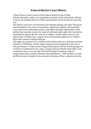 Federal District Court History
A Brief History of the Creation of the Federal District Courts of Ohio
Roberta Alexander, author of a comprehensive history of the United States District
Court for the Southern District of Ohio, described the role of the district courts this
way:
The district courts have evolved from local tribunals dealing with minor infractions
and land disputes into courts of tremendous significance dealing with essentially
every major issue confronting society: equal rights and equal opportunities in the
political and economic arenas; the scope of individual rights under the Constitution,
including free speech, the free exercise of religion, and the rights of privacy; the
enforcement of federal laws, ranging from environmental regulations to conflicts ...
Show more content on Helpwriting.net ...
The judge was required to be a resident of the district and was to hold three sessions
annually in Chillicothe, which Congress had previously designated as the seat of
state government. As then current congressional practice did not include passage of a
resolution of statehood for new states, Congress did not formally admit Ohio as the
seventeenth state. It was not until 1953 that President Eisenhower signed a
congressional joint resolution officially declaring March 1, 1803 the date on which
the Ohio General Assembly first convened as the date of Ohio s admission into the
 