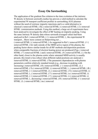 Essay On Sawtoothing
The application of the gradient flux relation to the time evolution of the intrinsic
W density in between sawtooth crashes has proven a valid method to calculate the
experimental W transport coefficient profiles in sawtoothing AUG plasmas
without the need of extrinsic impurity injections and is a valid alternative to
classical ( removed HTML ) П‡ ( removed HTML ) ( removed HTML ) 2 ( removed
HTML ) minimization methods. Using this method, a large set of experiments have
been analysed to investigate the effect of RF heating on impurity peaking. Using
the same intrinsic W density data whose sawtooth averaged values had been
analysed in Ref. ( removed HTML ) 1 ( removed HTML ) , the experimental W
transport... Show more content on Helpwriting.net ...
( removed HTML ) ( removed HTML ) As suggested in Ref. ( removed HTML ) 1 (
removed HTML ) for radii outside of the MHD active region of the plasma, the
peaking factor shows similar trends for all RF methods and deposition positions
when comparable fractions of electron heating power are produced (Figs. ( removed
HTML ) 7 ( removed HTML ) and ( removed HTML ) 8 ( removed HTML ) ). On the
other hand, closer to the plasma centre where saturated MHD activity is usually
present, this trend is less robust when different radial positions are analysed. (
removed HTML ) ( removed HTML ) The parametric dependencies with plasma
parameters confirm relatively standard trends (e.g., decrease in peaking with
increasing ( removed HTML ) R ( removed HTML ) / ( removed HTML ) L (
removed HTML ) Te ( removed HTML ) ( removed HTML ) , ( removed HTML ) R (
removed HTML ) / ( removed HTML ) L ( removed HTML ) Ti ( removed HTML ) (
removed HTML ) , ( removed HTML ) T ( removed HTML ) e ( removed HTML ) (
removed HTML ) / ( removed HTML ) T ( removed HTML ) i ( removed HTML ) (
removed HTML ) , decreasing ( removed HTML ) R ( removed HTML ) / ( removed
HTML ) L ( removed HTML ) ne ( removed
 