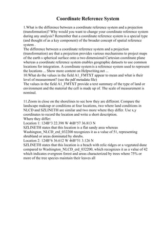 Coordinate Reference System
1.What is the difference between a coordinate reference system and a projection
(transformation)? Why would you want to change your coordinate reference system
during any analysis? Remember that a coordinate reference system is a special type
(and thought of as a key component) of the broader concept of spatial reference
system .
The difference between a coordinate reference system and a projection
(transformation) are that a projection provides various mechanisms to project maps
of the earth s spherical surface onto a two dimensional Cartesian coordinate plane
whereas a coordinate reference system enables geographic datasets to use common
locations for integration. A coordinate systemis a reference system used to represent
the locations ... Show more content on Helpwriting.net ...
10.What do the values in the field A1_FMTXT appear to mean and what is their
level of measurement? (see the pdf metadata file)
The values in the field A1_FMTXT provide a text summary of the type of land or
environment and the material the cell is made up of. The scale of measurement is
nominal.
11.Zoom in close on the shorelines to see how they are different. Compare the
landscape makeup or conditions at four locations, two where land conditions in
NLCD and SZLINETH are similar and two more where they differ. Use x,y
coordinates to record the location and write a short description.
Where they differ:
Location 1: 124В°3 22.398 W 46В°57 36.813 N
SZLINETH states that this location is a flat sandy area whereas
Washington_NLCD_erd_032200 recognizes it as a value of 51, representing
shrubland or areas dominated by shrubs.
Location 2: 124В°6 36.612 W 46В°51 3.126 N
SZLINETH states that this location is a beach with relic ridges or a vegetated dune
compared to Washington_NLCD_erd_032200, which recognizes it as a value of 42
which indicates evergreen forest and areas characterized by trees where 75% or
more of the tree species maintain their leaves all
 