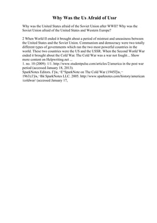 Why Was the Us Afraid of Ussr
Why was the United States afraid of the Soviet Union after WWII? Why was the
Soviet Union afraid of the United States and Western Europe?
2 When World II ended it brought about a period of mistrust and uneasiness between
the United States and the Soviet Union. Communism and democracy were two totally
different types of governments which ran the two most powerful countries in the
world. These two countries were the US and the USSR. When the Second World War
ended it brought about the Cold War. The Cold War was a war not fought... Show
more content on Helpwriting.net ...
1. no. 10 (2009): 1/1. http://www.studentpulse.com/articles/2/america in the post war
period (accessed January 18, 2013).
SparkNotes Editors. Гўв‚¬Е“SparkNote on The Cold War (1945Гўв‚¬
1963).Гўв‚¬Вќ SparkNotes LLC. 2005. http://www.sparknotes.com/history/american
/coldwar/ (accessed January 17,
 
