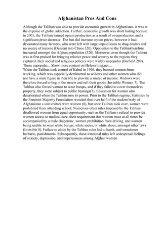 Afghanistan Pros And Cons
Although the Taliban was able to provide economic growth in Afghanistan, it was at
the expense of global addiction. Further, economic growth was short lasting because
in 2001, the Taliban banned opium production as a result of overproduction and a
significant price decrease. The ban did increase opium prices, however it had
devastated many farmers, who were left with large unpaid loans to drug dealers and
no source of income (Descent into Chaos 320). Opposition to the Talibantherefore
increased amongst the Afghan population (320). Moreover, even though the Taliban
was at first praised for bringing relative peace and security to the regions they
captured, their social and religious policies were widely unpopular (Barfield 289).
These unpopular... Show more content on Helpwriting.net ...
When the Taliban took control of Kabul in 1996, they banned women from
working, which was especially detrimental to widows and other women who did
not have a male figure in their life to provide a source of income. Widows were
therefore forced to beg in the streets and sell their goods (Invisible Women 7). The
Taliban also forced women to wear burqas, and if they failed to cover themselves
properly, they were subject to public beatings(7). Education for women also
deteriorated when the Taliban rose to power. Prior to the Taliban regime, Statistics by
the Feminist Majority Foundation revealed that over half of the student body of
Afghanistan s universities were women (8), but once Taliban took over, women were
prohibited from attending school. Numerous other rules imposed by the Taliban
disallowed women from equal opportunity, such as the Taliban s refusal to provide
women access to medical care, their requirement that women must at all times be
accompanied by a male chaperone, women prohibition from driving, and women
being unable to wear white burqas, white socks, or white shoes, amongst other laws
(Invisible 8). Failure to abide by the Taliban rules led to harsh, and sometimes
barbaric, punishments. Subsequently, these irrational rules left widespread feelings
of anxiety, depression, and hopelessness among Afghan women
 
