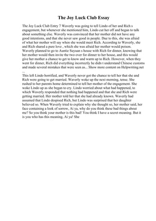 The Joy Luck Club Essay
The Joy Luck Club Entry 7 Waverly was going to tell Lindo of her and Rich s
engagement, but whenever she mentioned him, Lindo cut her off and began to talk
about something else. Waverly was convinced that her mother did not have any
good intentions, and that she never saw good in people. Due to this, she was afraid
of what her mother will say when she would meet Rich. According to Waverly, she
and Rich shared a pure love , which she was afraid her mother would poison.
Waverly planned to go to Auntie Suyuan s house with Rich for dinner, knowing that
her mother would then invite the two over for dinner to her house, and this would
give her mother a chance to get to know and warm up to Rich. However, when they
went for dinner, Rich did everything incorrectly he didn t understand Chinese customs
and made several mistakes that were seen as... Show more content on Helpwriting.net
...
This left Lindo horrified, and Waverly never got the chance to tell her that she and
Rich were going to get married. Waverly woke up the next morning, tense. She
rushed to her parents home determined to tell her mother of the engagement. She
woke Lindo up as she began to cry. Lindo worried about what had happened, to
which Waverly responded that nothing had happened and that she and Rich were
getting married. Her mother told her that she had already known. Waverly had
assumed that Lindo despised Rich, but Lindo was surprised that her daughter
believed so. When Waverly tried to explain why she thought so, her mother said, her
face containing a look of sorrow, Ai ya, why do you think these bad things about
me? So you think your mother is this bad! You think I have a secret meaning. But it
is you who has this meaning, Ai ya! She
 