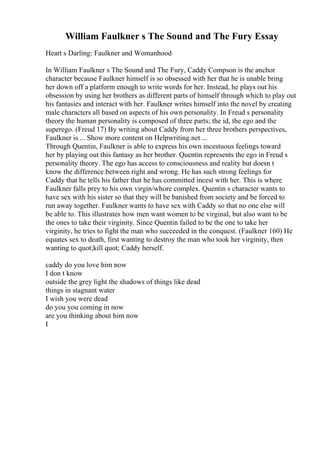 William Faulkner s The Sound and The Fury Essay
Heart s Darling: Faulkner and Womanhood
In William Faulkner s The Sound and The Fury, Caddy Compson is the anchor
character because Faulkner himself is so obsessed with her that he is unable bring
her down off a platform enough to write words for her. Instead, he plays out his
obsession by using her brothers as different parts of himself through which to play out
his fantasies and interact with her. Faulkner writes himself into the novel by creating
male characters all based on aspects of his own personality. In Freud s personality
theory the human personality is composed of three parts; the id, the ego and the
superego. (Freud 17) By writing about Caddy from her three brothers perspectives,
Faulkner is ... Show more content on Helpwriting.net ...
Through Quentin, Faulkner is able to express his own incestuous feelings toward
her by playing out this fantasy as her brother. Quentin represents the ego in Freud s
personality theory. The ego has access to consciousness and reality but doesn t
know the difference between right and wrong. He has such strong feelings for
Caddy that he tells his father that he has committed incest with her. This is where
Faulkner falls prey to his own virgin/whore complex. Quentin s character wants to
have sex with his sister so that they will be banished from society and be forced to
run away together. Faulkner wants to have sex with Caddy so that no one else will
be able to. This illustrates how men want women to be virginal, but also want to be
the ones to take their virginity. Since Quentin failed to be the one to take her
virginity, he tries to fight the man who succeeded in the conquest. (Faulkner 160) He
equates sex to death, first wanting to destroy the man who took her virginity, then
wanting to quot;kill quot; Caddy herself.
caddy do you love him now
I don t know
outside the grey light the shadows of things like dead
things in stagnant water
I wish you were dead
do you you coming in now
are you thinking about him now
I
 