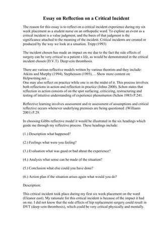 Essay on Reflection on a Critical Incident
The reason for this essay is to reflect on a critical incident experience during my six
week placement as a student nurse on an orthopedic ward. To explore an event as a
critical incident is a value judgment, and the basis of that judgment is the
significance attached to the meaning of the incident. Critical incidents are created or
produced by the way we look at a situation. Tripp (1993)
The incident chosen has made an impact on me due to the fact the side effects of
surgery can be very critical to a patient s life, as would be demonstrated in the critical
incident chosen (D.V.T). Deepvein thrombosis.
There are various reflective models written by various theorists and they include:
Atkins and Murphy (1994), Stephenson (1993), ... Show more content on
Helpwriting.net ...
One may also reflect on practice while one is on the midst of it. This process involves
both reflections in action and reflection in practice (Johns 2000). Schon states that
reflection in action consists of on the spot surfacing, criticizing, restructuring and
testing of intuitive understanding of experience phenomenon (Schon 1983) P.241.
Reflective learning involves assessment and re assessment of assumptions and critical
reflective occurs whenever underlying premises are being questioned .(Williams
2001) P.29.
In choosing Gibbs reflective model it would be illustrated in the six headings which
guide me through my reflective process. These headings include:
(1.) Description what happened?
(2.) Feelings what were you feeling?
(3.) Evaluation what was good or bad about the experience?
(4.) Analysis what sense can be made of the situation?
(5.) Conclusion what else could you have done?
(6.) Action plan if the situation arises again what would you do?
Description:
This critical incident took place during my first six week placement on the ward
(Eleanor east). My rationale for this critical incident is because of the impact it had
on me. I did not know that the side effects of hip replacement surgery could result in
DVT (deep vein thrombosis), which could be very critical physically and mentally.
 