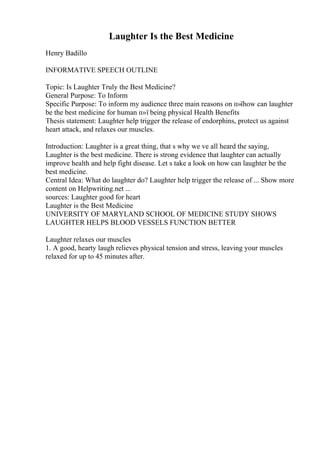 Laughter Is the Best Medicine
Henry Badillo
INFORMATIVE SPEECH OUTLINE
Topic: Is Laughter Truly the Best Medicine?
General Purpose: To Inform
Specific Purpose: To inform my audience three main reasons on п»їhow can laughter
be the best medicine for human п»ї being physical Health Benefits
Thesis statement: Laughter help trigger the release of endorphins, protect us against
heart attack, and relaxes our muscles.
Introduction: Laughter is a great thing, that s why we ve all heard the saying,
Laughter is the best medicine. There is strong evidence that laughter can actually
improve health and help fight disease. Let s take a look on how can laughter be the
best medicine.
Central Idea: What do laughter do? Laughter help trigger the release of ... Show more
content on Helpwriting.net ...
sources: Laughter good for heart
Laughter is the Best Medicine
UNIVERSITY OF MARYLAND SCHOOL OF MEDICINE STUDY SHOWS
LAUGHTER HELPS BLOOD VESSELS FUNCTION BETTER
Laughter relaxes our muscles
1. A good, hearty laugh relieves physical tension and stress, leaving your muscles
relaxed for up to 45 minutes after.
 