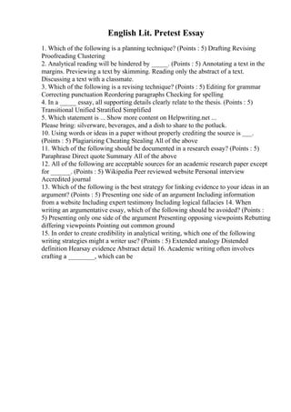 English Lit. Pretest Essay
1. Which of the following is a planning technique? (Points : 5) Drafting Revising
Proofreading Clustering
2. Analytical reading will be hindered by _____. (Points : 5) Annotating a text in the
margins. Previewing a text by skimming. Reading only the abstract of a text.
Discussing a text with a classmate.
3. Which of the following is a revising technique? (Points : 5) Editing for grammar
Correcting punctuation Reordering paragraphs Checking for spelling
4. In a _____ essay, all supporting details clearly relate to the thesis. (Points : 5)
Transitional Unified Stratified Simplified
5. Which statement is ... Show more content on Helpwriting.net ...
Please bring: silverware, beverages, and a dish to share to the potluck.
10. Using words or ideas in a paper without properly crediting the source is ___.
(Points : 5) Plagiarizing Cheating Stealing All of the above
11. Which of the following should be documented in a research essay? (Points : 5)
Paraphrase Direct quote Summary All of the above
12. All of the following are acceptable sources for an academic research paper except
for ______. (Points : 5) Wikipedia Peer reviewed website Personal interview
Accredited journal
13. Which of the following is the best strategy for linking evidence to your ideas in an
argument? (Points : 5) Presenting one side of an argument Including information
from a website Including expert testimony Including logical fallacies 14. When
writing an argumentative essay, which of the following should be avoided? (Points :
5) Presenting only one side of the argument Presenting opposing viewpoints Rebutting
differing viewpoints Pointing out common ground
15. In order to create credibility in analytical writing, which one of the following
writing strategies might a writer use? (Points : 5) Extended analogy Distended
definition Hearsay evidence Abstract detail 16. Academic writing often involves
crafting a ________, which can be
 