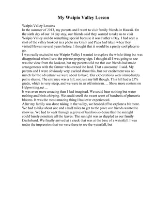 My Waipio Valley Lesson
Waipio Valley Lessons
In the summer of 2013, my parents and I went to visit family friends in Hawaii. On
the sixth day of our 14 day stay, our friends said they wanted to take us to visit
Waipio Valley and do something special because it was Father s Day. I had seen a
shot of the valley lookout in a photo my Gram and Papa had taken when they
visited Hawaii several years before. I thought that it would be a pretty cool place to
go.
I was really excited to see Waipio Valley
. I wanted to explore the whole thing but was
disappointed when I saw the private property sign. I thought all I was going to see
was the view from the lookout, but my parents told me that our friends had made
arrangements with the farmer who owned the land. That s awesome! I said. My
parents and I were obviously very excited about this, but our excitement was no
match for the adventure we were about to have. Our expectations were immediately
put to shame. The entrance was a hill, not just any hill though. This hill had a 25%
grade, which is very steep, and we were in an old minivan. ... Show more content on
Helpwriting.net ...
It was even more amazing than I had imagined. We could hear nothing but water
rushing and birds chirping. We could smell the sweet scent of hundreds of plumeria
blooms. It was the most amazing thing I had ever experienced.
After my family was done taking in the valley, we headed off to explore a bit more.
We had to hike about one and a half miles to get to the place our friends wanted to
show us. We had to walk through a grove of bamboo so dense that the sunlight
could barely penetrate all the leaves. The sunlight was as dappled as our family
Dachshund. We finally arrived at a creek that was at the base of a waterfall. I was
under the impression that we were there to see the waterfall, but
 