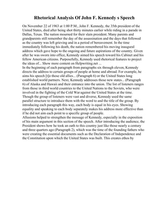 Rhetorical Analysis Of John F. Kennedy s Speech
On November 22 of 1963 at 1:00 P.M., John F. Kennedy, the 35th president of the
United States, died after being shot thirty minutes earlier while riding in a parade in
Dallas, Texas. The nation mourned for their slain president. Many parents and
grandparents still remember the day of the assassination and the days that followed
as the country was left grieving and in a period of bereavement. In the time
immediately following his death, the nation remembered his moving inaugural
address which gave hope to the ongoing and future aspirations of the country. Given
after he was sworn into office, Kennedy aimed his speech toward his Cabinet and his
fellow American citizens. Purposefully, Kennedy used rhetorical features to project
the ideas of... Show more content on Helpwriting.net ...
In the beginning of each paragraph from paragraphs six through eleven, Kennedy
directs the address to certain groups of people at home and abroad. For example, he
aims his speech [t]o those old allies... (Paragraph 6) or the United States long
established world partners. Next, Kennedy addresses those new states... (Paragraph
6) of Alaska and Hawaii and their entrance into the union. The list of listeners ranges
from those in third world countries to the United Nations to the Soviets, who were
involved in the fighting of the Cold War against the United States at the time.
Though the group of listeners were vast and diverse, Kennedy used the same
parallel structure to introduce them with the word to and the title of the group. By
introducing each paragraph this way, each body is equal in his eyes. Showing
equality and speaking to each body separately makes his address more effective than
if he did not aim each point to a specific group of people.
Allusions helped to strengthen the message of Kennedy, especially in the exposition
of his main argument in this section of the speech. After introducing the audience, the
President shows how he took an oath to this country just like those nearly a century
and three quarters ago (Paragraph 2), which was the time of the founding fathers who
were creating the essential documents such as the Declaration of Independence and
the Constitution upon which the United States was built. This creates ethos by
 