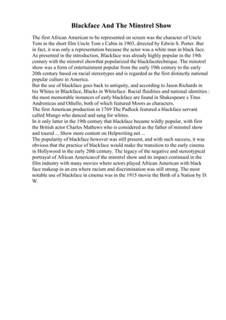 Blackface And The Minstrel Show
The first African American to be represented on screen was the character of Uncle
Tom in the short film Uncle Tom s Cabin in 1903, directed by Edwin S. Porter. But
in fact, it was only a representation because the actor was a white man in black face.
As presented in the introduction, Blackface was already highly popular in the 19th
century with the minstrel showthat popularized the blackfacetechnique. The minstrel
show was a form of entertainment popular from the early 19th century to the early
20th century based on racial stereotypes and is regarded as the first distinctly national
popular culture in America.
But the use of blackface goes back to antiquity, and according to Jason Richards in
his Whites in Blackface, Blacks in Whiteface: Racial fluidities and national identities :
the most memorable instances of early blackface are found in Shakespeare s Titus
Andronicus and Othello, both of which featured Moors as characters.
The first American production in 1769 The Padlock featured a blackface servant
called Mungo who danced and sang for whites.
In it only latter in the 19th century that blackface became wildly popular, with first
the British actor Charles Mathews who is considered as the father of minstrel show
and toured ... Show more content on Helpwriting.net ...
The popularity of blackface however was still present, and with such success, it was
obvious that the practice of blackface would make the transition to the early cinema
in Hollywood in the early 20th century. The legacy of the negative and stereotypical
portrayal of African Americanof the minstrel show and its impact continued in the
film industry with many movies where actors played African American with black
face makeup in an era where racism and discrimination was still strong. The most
notable use of blackface in cinema was in the 1915 movie the Birth of a Nation by D.
W.
 