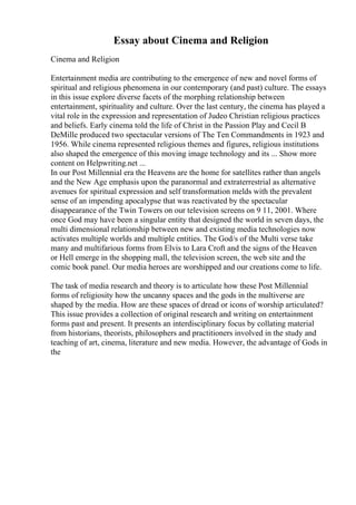 Essay about Cinema and Religion
Cinema and Religion
Entertainment media are contributing to the emergence of new and novel forms of
spiritual and religious phenomena in our contemporary (and past) culture. The essays
in this issue explore diverse facets of the morphing relationship between
entertainment, spirituality and culture. Over the last century, the cinema has played a
vital role in the expression and representation of Judeo Christian religious practices
and beliefs. Early cinema told the life of Christ in the Passion Play and Cecil B
DeMille produced two spectacular versions of The Ten Commandments in 1923 and
1956. While cinema represented religious themes and figures, religious institutions
also shaped the emergence of this moving image technology and its ... Show more
content on Helpwriting.net ...
In our Post Millennial era the Heavens are the home for satellites rather than angels
and the New Age emphasis upon the paranormal and extraterrestrial as alternative
avenues for spiritual expression and self transformation melds with the prevalent
sense of an impending apocalypse that was reactivated by the spectacular
disappearance of the Twin Towers on our television screens on 9 11, 2001. Where
once God may have been a singular entity that designed the world in seven days, the
multi dimensional relationship between new and existing media technologies now
activates multiple worlds and multiple entities. The God/s of the Multi verse take
many and multifarious forms from Elvis to Lara Croft and the signs of the Heaven
or Hell emerge in the shopping mall, the television screen, the web site and the
comic book panel. Our media heroes are worshipped and our creations come to life.
The task of media research and theory is to articulate how these Post Millennial
forms of religiosity how the uncanny spaces and the gods in the multiverse are
shaped by the media. How are these spaces of dread or icons of worship articulated?
This issue provides a collection of original research and writing on entertainment
forms past and present. It presents an interdisciplinary focus by collating material
from historians, theorists, philosophers and practitioners involved in the study and
teaching of art, cinema, literature and new media. However, the advantage of Gods in
the
 