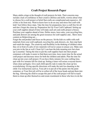 Craft Project Research Paper
Many adults cringe at the thought of craft projects for kids. Their concerns may
include a lack of confidence in their creative abilities and skills, worries about what
to choose for a craft project or belief that crafts are complicated and expensive. All
of this is far from true. Want to know how to do an easy and stress free craft with
kids? Just follow these steps. Take the time for preparation, have a craft free for all
and don t forget the clean up. Preparation Set Up Your Craft Cupboard. Setting up
your craft supplies ahead of time will make each arts and crafts project a breeze.
Purchase your supplies ahead of time. Dollar stores, lawn sales, your recycling bins,
and junk drawers are among the great resources for craft supplies and... Show more
content on Helpwriting.net ...
Forget the end product and focus on the process. Sit the kids at a table with craft
materials from your craft cupboard, recycling bin, junk drawers, etc. then step back
and watch the magic. The creativity and flexibility in the thinking of children when
they sit in front of a pile of raw materials will never ceases to amaze you. Make sure
you join in the fun as well. Clean Up! I can hear the kids moaning now but clean
up is essential. Taking the time to put the craft supplies back into their proper
containers will make it easier to find them next time, leave more time for the actual
craft project and decrease stress for both the children and adults. Plan the time for
clean up into your craft project. If you have thirty minutes for your crafting time,
quit with five minutes left for clean up. Setting a timer will assure everyone knows
when clean up begins. Give each child specific task to make the clean up less
overwhelming. Giving specific directions will make the task less daunting to the
child. Use instructions such as, Your job is to put all of the paints into the paint
container, or Your first job will be to collect all of the loose beads and put them into
the bag. Allowing the child to escape this part of the craft project will fail to teach
them to clean up after themselves and create resentment in those who have to do the
 