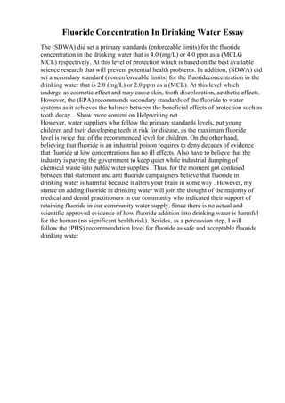 Fluoride Concentration In Drinking Water Essay
The (SDWA) did set a primary standards (enforceable limits) for the fluoride
concentration in the drinking water that is 4.0 (mg/L) or 4.0 ppm as a (MCLG
MCL) respectively. At this level of protection which is based on the best available
science research that will prevent potential health problems. In addition, (SDWA) did
set a secondary standard (non enforceable limits) for the fluorideconcentration in the
drinking water that is 2.0 (mg/L) or 2.0 ppm as a (MCL). At this level which
undergo as cosmetic effect and may cause skin, tooth discoloration, aesthetic effects.
However, the (EPA) recommends secondary standards of the fluoride to water
systems as it achieves the balance between the beneficial effects of protection such as
tooth decay... Show more content on Helpwriting.net ...
However, water suppliers who follow the primary standards levels, put young
children and their developing teeth at risk for disease, as the maximum fluoride
level is twice that of the recommended level for children. On the other hand,
believing that fluoride is an industrial poison requires to deny decades of evidence
that fluoride at low concentrations has no ill effects. Also have to believe that the
industry is paying the government to keep quiet while industrial dumping of
chemical waste into public water supplies . Thus, for the moment got confused
between that statement and anti fluoride campaigners believe that fluoride in
drinking water is harmful because it alters your brain in some way . However, my
stance on adding fluoride in drinking water will join the thought of the majority of
medical and dental practitioners in our community who indicated their support of
retaining fluoride in our community water supply. Since there is no actual and
scientific approved evidence of how fluoride addition into drinking water is harmful
for the human (no significant health risk). Besides, as a percussion step, I will
follow the (PHS) recommendation level for fluoride as safe and acceptable fluoride
drinking water
 