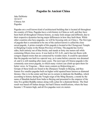 Pagodas In Ancient China
Jake DeMonte
10/14/17
Chinese Art
Pagodas
Pagodas are a well known kind of architectural building that is located all throughout
the country of China. Pagodas have a rich history to China as well, and they have
been built all throughout Chinese history, as many look unique and different, due to
their respective dynasties having major differences in how they built them. While
other countries also have pagodas, we will be focusing only on China s. The first type
of pagoda that is considered to be one of the earliest known is called the close
eaved pagoda. A prime example of this pagoda is located at the Chongyusei Temple
in Dengfeng County in the Henan Province of China. The pagoda has twelve
sides, built entirely out of blue bricks, and stands at forty one meters tall while
containing fifteen close eaves. It was built in 523 A.D., and it has ten floors with
octagon shaped rooms that are connected by wooden stairs. It could be speculated
that the pagoda was built in a special way, as it came before concrete was dreamed
of, and it is still standing after many years. The next type of Chinese pagoda is the
commonly seen tower pagoda, in which many visitors can climb up upon them for
better views. In Yingxian... Show more content on Helpwriting.net ...
Groups of these kinds are found in the Zhenjuesi Temple in Beijing, and they
feature five smaller pagodas built on higher solid squared bases known as diamond
thrones. One is in the center and four are in corners to dedicate the Buddhas, which
according to history during the Yongle reign of the Ming Dynasty, a monk by the
name of Bandida hauled from India to Beijing and presented to the emperor of the
time five golden Buddha statues along with a plan for a diamond throne. The final
result was based off Indian design, but had Chinese modifications, where the base
became 1.78 meters high, and all five pagodas were six meters
 