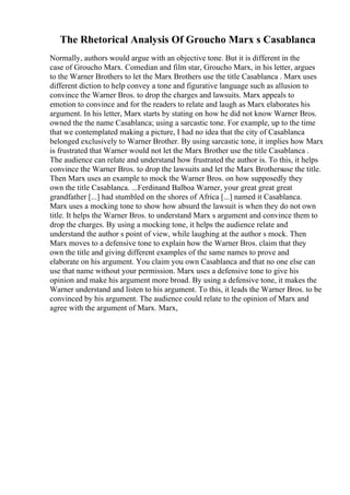 The Rhetorical Analysis Of Groucho Marx s Casablanca
Normally, authors would argue with an objective tone. But it is different in the
case of Groucho Marx. Comedian and film star, Groucho Marx, in his letter, argues
to the Warner Brothers to let the Marx Brothers use the title Casablanca . Marx uses
different diction to help convey a tone and figurative language such as allusion to
convince the Warner Bros. to drop the charges and lawsuits. Marx appeals to
emotion to convince and for the readers to relate and laugh as Marx elaborates his
argument. In his letter, Marx starts by stating on how he did not know Warner Bros.
owned the the name Casablanca; using a sarcastic tone. For example, up to the time
that we contemplated making a picture, I had no idea that the city of Casablanca
belonged exclusively to Warner Brother. By using sarcastic tone, it implies how Marx
is frustrated that Warner would not let the Marx Brother use the title Casablanca .
The audience can relate and understand how frustrated the author is. To this, it helps
convince the Warner Bros. to drop the lawsuits and let the Marx Brothersuse the title.
Then Marx uses an example to mock the Warner Bros. on how supposedly they
own the title Casablanca. ...Ferdinand Balboa Warner, your great great great
grandfather [...] had stumbled on the shores of Africa [...] named it Casablanca.
Marx uses a mocking tone to show how absurd the lawsuit is when they do not own
title. It helps the Warner Bros. to understand Marx s argument and convince them to
drop the charges. By using a mocking tone, it helps the audience relate and
understand the author s point of view, while laughing at the author s mock. Then
Marx moves to a defensive tone to explain how the Warner Bros. claim that they
own the title and giving different examples of the same names to prove and
elaborate on his argument. You claim you own Casablanca and that no one else can
use that name without your permission. Marx uses a defensive tone to give his
opinion and make his argument more broad. By using a defensive tone, it makes the
Warner understand and listen to his argument. To this, it leads the Warner Bros. to be
convinced by his argument. The audience could relate to the opinion of Marx and
agree with the argument of Marx. Marx,
 