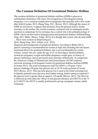 The Common Definition Of Gestational Diabetes Mellitus
The common definition of gestational diabetes mellitus (GDM) is glucose or
carbohydrate intolerance with onset, first recognition or first diagnosis during
pregnancy; it is a common complication in pregnancy that typically ends a few weeks
after birth (Coustan, 2013; Zhang Ning, 2011; Brown, 2011). Although the causes of
GDM are not known, it appears that hormones from the placenta lead to insulin
resistance in the mother; this insulin resistance combined with an inadequate insulin
secretion to compensate for its resistance has a central role in the pathophysiology of
GDM, which can then lead to hyperglycemia and gestational diabetes mellitus(Zhang
Ning, 2011; Blake, Munoz, Volpe, 2014). It is thought that women who develop GDM
... Show more content on Helpwriting.net ...
2014; Zhang Ning, 2011; Tobias, et al., 2012).
Diagnosis and management of gestational diabetes According to Blake (2011)
glucose screening is recommended for women at high risk (including the risk factors
mentioned above) for gestational diabetes, but is not recommended for certain
women; women who are: under the age of 25, no first degree familial diabetes,
normal pre pregnancy weight and healthy pregnancy weight gain, no history of
glucose intolerance, and no previously poor outcomes obstetrically. In comparison,
the American College of Obstetricians and Gynecologists (ACOG) endorses
universal screening of all pregnant women for gestational diabetes mellitus (GDM)
(Coustan 2013). The usual screening test used for GDM is a 50 gram 1 hour
glucose challenge (50 gram oral glucose test) at 24 28 weeks gestation (Coustan
2013; Brown, 2011). This one hour glucose test is used as the initial screening tool
to identify potential cases that may need further testing; further testing is required if
the glucose level is greater than or equal to 130 mg/dL (Brown, 2011). The first test
is followed up with either the 100 g/3 h oral glucose tolerance test (OGTT) or the 75
g/2 h OGTT; the OGTT is usually performed by giving a pregnant woman a drink
containing
 