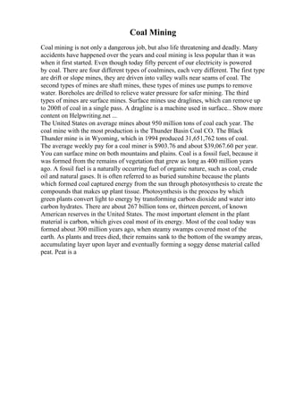 Coal Mining
Coal mining is not only a dangerous job, but also life threatening and deadly. Many
accidents have happened over the years and coal mining is less popular than it was
when it first started. Even though today fifty percent of our electricity is powered
by coal. There are four different types of coalmines, each very different. The first type
are drift or slope mines, they are driven into valley walls near seams of coal. The
second types of mines are shaft mines, these types of mines use pumps to remove
water. Boreholes are drilled to relieve water pressure for safer mining. The third
types of mines are surface mines. Surface mines use draglines, which can remove up
to 200ft of coal in a single pass. A dragline is a machine used in surface... Show more
content on Helpwriting.net ...
The United States on average mines about 950 million tons of coal each year. The
coal mine with the most production is the Thunder Basin Coal CO. The Black
Thunder mine is in Wyoming, which in 1994 produced 31,651,762 tons of coal.
The average weekly pay for a coal miner is $903.76 and about $39,067.60 per year.
You can surface mine on both mountains and plains. Coal is a fossil fuel, because it
was formed from the remains of vegetation that grew as long as 400 million years
ago. A fossil fuel is a naturally occurring fuel of organic nature, such as coal, crude
oil and natural gases. It is often referred to as buried sunshine because the plants
which formed coal captured energy from the sun through photosynthesis to create the
compounds that makes up plant tissue. Photosynthesis is the process by which
green plants convert light to energy by transforming carbon dioxide and water into
carbon hydrates. There are about 267 billion tons or, thirteen percent, of known
American reserves in the United States. The most important element in the plant
material is carbon, which gives coal most of its energy. Most of the coal today was
formed about 300 million years ago, when steamy swamps covered most of the
earth. As plants and trees died, their remains sank to the bottom of the swampy areas,
accumulating layer upon layer and eventually forming a soggy dense material called
peat. Peat is a
 