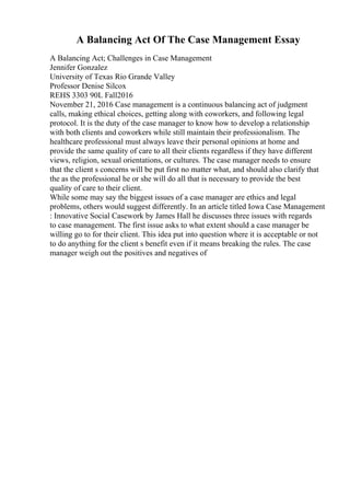 A Balancing Act Of The Case Management Essay
A Balancing Act; Challenges in Case Management
Jennifer Gonzalez
University of Texas Rio Grande Valley
Professor Denise Silcox
REHS 3303 90L Fall2016
November 21, 2016 Case management is a continuous balancing act of judgment
calls, making ethical choices, getting along with coworkers, and following legal
protocol. It is the duty of the case manager to know how to develop a relationship
with both clients and coworkers while still maintain their professionalism. The
healthcare professional must always leave their personal opinions at home and
provide the same quality of care to all their clients regardless if they have different
views, religion, sexual orientations, or cultures. The case manager needs to ensure
that the client s concerns will be put first no matter what, and should also clarify that
the as the professional he or she will do all that is necessary to provide the best
quality of care to their client.
While some may say the biggest issues of a case manager are ethics and legal
problems, others would suggest differently. In an article titled Iowa Case Management
: Innovative Social Casework by James Hall he discusses three issues with regards
to case management. The first issue asks to what extent should a case manager be
willing go to for their client. This idea put into question where it is acceptable or not
to do anything for the client s benefit even if it means breaking the rules. The case
manager weigh out the positives and negatives of
 