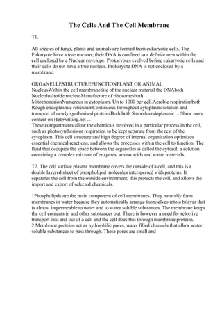 The Cells And The Cell Membrane
T1.
All species of fungi, plants and animals are formed from eukaryotic cells. The
Eukaryote have a true nucleus; their DNA is confined to a definite area within the
cell enclosed by a Nuclear envelope. Prokaryotes evolved before eukaryotic cells and
their cells do not have a true nucleus. Prokaryote DNA is not enclosed by a
membrane.
ORGANELLESTRUCTUREFUNCTIONPLANT OR ANIMAL
NucleusWithin the cell membraneSite of the nuclear material the DNAboth
NucleolusInside nucleusManufacture of ribosomesboth
MitochondrionNumerous in cytoplasm. Up to 1000 per cell.Aerobic respirationboth
Rough endoplasmic reticulumContinuous throughout cytoplasmIsolation and
transport of newly synthesised proteinsBoth both Smooth endoplasmic ... Show more
content on Helpwriting.net ...
These compartments allow the chemicals involved in a particular process in the cell,
such as photosynthesis or respiration to be kept separate from the rest of the
cytoplasm. This cell structure and high degree of internal organisation optimizes
essential chemical reactions, and allows the processes within the cell to function. The
fluid that occupies the space between the organelles is called the cytosol, a solution
containing a complex mixture of enzymes, amino acids and waste materials.
T2. The cell surface plasma membrane covers the outside of a cell, and this is a
double layered sheet of phospholipid molecules interspersed with proteins. It
separates the cell from the outside environment; this protects the cell, and allows the
import and export of selected chemicals.
1Phospholipds are the main component of cell membranes. They naturally form
membranes in water because they automatically arrange themselves into a bilayer that
is almost impermeable to water and to water soluble substances. The membrane keeps
the cell contents in and other substances out. There is however a need for selective
transport into and out of a cell and the cell does this through membrane proteins.
2 Membrane proteins act as hydrophilic pores, water filled channels that allow water
soluble substances to pass through. These pores are small and
 