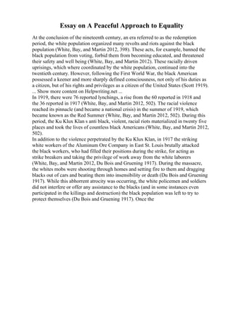 Essay on A Peaceful Approach to Equality
At the conclusion of the nineteenth century, an era referred to as the redemption
period, the white population organized many revolts and riots against the black
population (White, Bay, and Martin 2012, 398). These acts, for example, banned the
black population from voting, forbid them from becoming educated, and threatened
their safety and well being (White, Bay, and Martin 2012). These racially driven
uprisings, which where coordinated by the white population, continued into the
twentieth century. However, following the First World War, the black American
possessed a keener and more sharply defined consciousness, not only of his duties as
a citizen, but of his rights and privileges as a citizen of the United States (Scott 1919).
... Show more content on Helpwriting.net ...
In 1919, there were 76 reported lynchings, a rise from the 60 reported in 1918 and
the 36 reported in 1917 (White, Bay, and Martin 2012, 502). The racial violence
reached its pinnacle (and became a national crisis) in the summer of 1919, which
became known as the Red Summer (White, Bay, and Martin 2012, 502). During this
period, the Ku Klux Klan s anti black, violent, racial riots materialized in twenty five
places and took the lives of countless black Americans (White, Bay, and Martin 2012,
502).
In addition to the violence perpetrated by the Ku Klux Klan, in 1917 the striking
white workers of the Aluminum Ore Company in East St. Louis brutally attacked
the black workers, who had filled their positions during the strike, for acting as
strike breakers and taking the privilege of work away from the white laborers
(White, Bay, and Martin 2012, Du Bois and Gruening 1917). During the massacre,
the whites mobs were shooting through homes and setting fire to them and dragging
blacks out of cars and beating them into insensibility or death (Du Bois and Gruening
1917). While this abhorrent atrocity was occurring, the white policemen and soldiers
did not interfere or offer any assistance to the blacks (and in some instances even
participated in the killings and destruction) the black population was left to try to
protect themselves (Du Bois and Gruening 1917). Once the
 