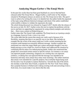 Analyzing Megan Garber s The Emoji Movie
In the past few weeks there has been great backlash on a movie that had been
released called The Emoji Movie . Megan Garber, a staff writer at The Atlantic
situated in Washington releases an article on why The Emoji movie fails. The goal I
want to achieve by writing this essay is to identify how the author builds the argument
of the topic using different rhetorical strategies and check if the author established
solid credible evidence to validate the arguments she made.
The article being discussed was released on August 4,2017 shortly after the release of
the movie on July 28, 2017. Garber writes this text to explain the problems with the
movie and later on supporting her arguments by using related examples and statistics
that ... Show more content on Helpwriting.net ...
Garber states that The Emoji Code condemns The Emoji movie as it portrays emojis
as a language, however Evan s views it as a tool.
The writer adds that the reason that emojis are vastly used is because of its
flexibility, meaning that there is no specific way to use them. She includes an
example like the writer of the emoji could use it with a certain meaning but the
recipient could interpret an extremely different message. Another example she
mentioned was when the singer Drake got a tattoo and people thought it was two
hands praying or even a high five, however Drake soon addressed the situation by
confirming that his tattoo was indeed praying hands. Garber also mentioned that
people have associated certain emojis to specific actions. For instance a car emoji
can represent people commuting, sunglasses on a smiling face can represent
coolness, a winking face can represent that the message was intended to be
humorous and many more emojis have many more meanings. The author mentions
that emojis were intended for a specific purpose, but eventually began being used
for fun and a way for people to express themselves. Towards the end of the article
she includes words from Alex French, a reporter for The New York Times stating
that a popular business in Hollywood is taking existing work and converting it into a
fresh story. In a recent study it was shown that the only
 
