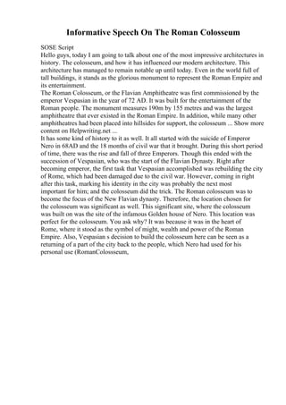 Informative Speech On The Roman Colosseum
SOSE Script
Hello guys, today I am going to talk about one of the most impressive architectures in
history. The colosseum, and how it has influenced our modern architecture. This
architecture has managed to remain notable up until today. Even in the world full of
tall buildings, it stands as the glorious monument to represent the Roman Empire and
its entertainment.
The Roman Colosseum, or the Flavian Amphitheatre was first commissioned by the
emperor Vespasian in the year of 72 AD. It was built for the entertainment of the
Roman people. The monument measures 190m by 155 metres and was the largest
amphitheatre that ever existed in the Roman Empire. In addition, while many other
amphitheatres had been placed into hillsides for support, the colosseum ... Show more
content on Helpwriting.net ...
It has some kind of history to it as well. It all started with the suicide of Emperor
Nero in 68AD and the 18 months of civil war that it brought. During this short period
of time, there was the rise and fall of three Emperors. Though this ended with the
succession of Vespasian, who was the start of the Flavian Dynasty. Right after
becoming emperor, the first task that Vespasian accomplished was rebuilding the city
of Rome, which had been damaged due to the civil war. However, coming in right
after this task, marking his identity in the city was probably the next most
important for him; and the colosseum did the trick. The Roman colosseum was to
become the focus of the New Flavian dynasty. Therefore, the location chosen for
the colosseum was significant as well. This significant site, where the colosseum
was built on was the site of the infamous Golden house of Nero. This location was
perfect for the colosseum. You ask why? It was because it was in the heart of
Rome, where it stood as the symbol of might, wealth and power of the Roman
Empire. Also, Vespasian s decision to build the colosseum here can be seen as a
returning of a part of the city back to the people, which Nero had used for his
personal use (RomanColossseum,
 