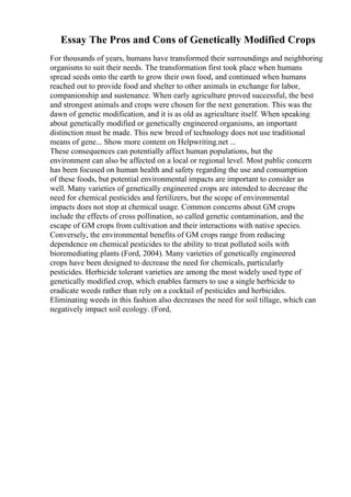 Essay The Pros and Cons of Genetically Modified Crops
For thousands of years, humans have transformed their surroundings and neighboring
organisms to suit their needs. The transformation first took place when humans
spread seeds onto the earth to grow their own food, and continued when humans
reached out to provide food and shelter to other animals in exchange for labor,
companionship and sustenance. When early agriculture proved successful, the best
and strongest animals and crops were chosen for the next generation. This was the
dawn of genetic modification, and it is as old as agriculture itself. When speaking
about genetically modified or genetically engineered organisms, an important
distinction must be made. This new breed of technology does not use traditional
means of gene... Show more content on Helpwriting.net ...
These consequences can potentially affect human populations, but the
environment can also be affected on a local or regional level. Most public concern
has been focused on human health and safety regarding the use and consumption
of these foods, but potential environmental impacts are important to consider as
well. Many varieties of genetically engineered crops are intended to decrease the
need for chemical pesticides and fertilizers, but the scope of environmental
impacts does not stop at chemical usage. Common concerns about GM crops
include the effects of cross pollination, so called genetic contamination, and the
escape of GM crops from cultivation and their interactions with native species.
Conversely, the environmental benefits of GM crops range from reducing
dependence on chemical pesticides to the ability to treat polluted soils with
bioremediating plants (Ford, 2004). Many varieties of genetically engineered
crops have been designed to decrease the need for chemicals, particularly
pesticides. Herbicide tolerant varieties are among the most widely used type of
genetically modified crop, which enables farmers to use a single herbicide to
eradicate weeds rather than rely on a cocktail of pesticides and herbicides.
Eliminating weeds in this fashion also decreases the need for soil tillage, which can
negatively impact soil ecology. (Ford,
 