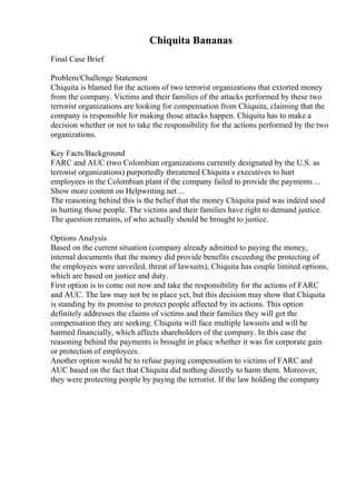 Chiquita Bananas
Final Case Brief
Problem/Challenge Statement
Chiquita is blamed for the actions of two terrorist organizations that extorted money
from the company. Victims and their families of the attacks performed by these two
terrorist organizations are looking for compensation from Chiquita, claiming that the
company is responsible for making those attacks happen. Chiquita has to make a
decision whether or not to take the responsibility for the actions performed by the two
organizations.
Key Facts/Background
FARC and AUC (two Colombian organizations currently designated by the U.S. as
terrorist organizations) purportedly threatened Chiquita s executives to hurt
employees in the Colombian plant if the company failed to provide the payments ...
Show more content on Helpwriting.net ...
The reasoning behind this is the belief that the money Chiquita paid was indeed used
in hurting those people. The victims and their families have right to demand justice.
The question remains, of who actually should be brought to justice.
Options Analysis
Based on the current situation (company already admitted to paying the money,
internal documents that the money did provide benefits exceeding the protecting of
the employees were unveiled, threat of lawsuits), Chiquita has couple limited options,
which are based on justice and duty.
First option is to come out now and take the responsibility for the actions of FARC
and AUC. The law may not be in place yet, but this decision may show that Chiquita
is standing by its promise to protect people affected by its actions. This option
definitely addresses the claims of victims and their families they will get the
compensation they are seeking. Chiquita will face multiple lawsuits and will be
harmed financially, which affects shareholders of the company. In this case the
reasoning behind the payments is brought in place whether it was for corporate gain
or protection of employees.
Another option would be to refuse paying compensation to victims of FARC and
AUC based on the fact that Chiquita did nothing directly to harm them. Moreover,
they were protecting people by paying the terrorist. If the law holding the company
 