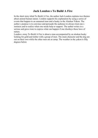 Jack London s To Build A Fire
In the short story titled To Build A Fire, the author Jack London explains two themes
about animal human nature. London supports his explanation by using a series of
events that happen to an unnamed man and a husky in the Alaskan Yukon. The
author s purpose is to convince and persuade the audience to always trust one s
instincts and to realize when one needs help or support. The author writes in a
serious and grave tone to express what can happen if one disobeys these laws of
nature.
London s story To Build A Fire is about a man accompanied by an alaskan husky
looking for gold and timber with a group of men. The main character and the dog are
out on their own while the other men are at camp. The weather in the yukon is fifty
degrees below
 