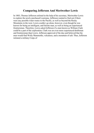 Comparing Jefferson And Meriwether Lewis
In 1803, Thomas Jefferson enlisted in the help of his secretary, Meriwether Lewis
to explore the newly purchased Louisiana. Jefferson wanted to find out if there
were any possible water routes to the Pacific, as well as beyond the Rocky
Mountains in the west. Lewis couldn t go alone, however, even though he was
known for being an intelligent, and literate man, as well as being an experienced
frontiersman. Therefore, Lewis asked Jefferson if a man known as William Clark
could be a part of the exploration. Clark was an even more experienced draftsman
and frontiersman than Lewis. Jefferson approved of the duo and believed that the
men would find Wolly Mammoths, volcanoes, and a mountain of salt. Thus, Jefferson
initiated a military Corps of
 