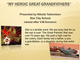 “MY HEROIC GREAT-GRANDFATHERS”
Presented by Nikolai Yadrentsev
Star City School
named after V.M.Komarov
War is a terrible word. We are lucky that for us
the war is over. The Great Patriotic War was
over 70 years ago. We paid a high cost for
the victory. Each family lost a father, a son,
a grandfather, or a daughter during that awful
war.
 