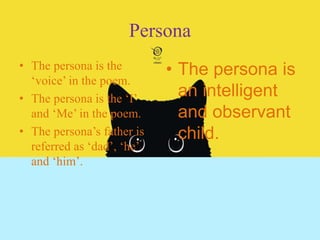 Persona
• The persona is the
‘voice’ in the poem.
• The persona is the ‘I’
and ‘Me’ in the poem.
• The persona’s father is
referred as ‘dad’, ‘he’
and ‘him’.
• The persona is
an intelligent
and observant
child.
 