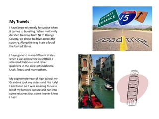My Travels	I have been extremely fortunate when it comes to traveling. When my family decided to move from NJ to Orange County, we chose to drive across the country. Along the way I saw a lot of the United States. I have gone to many different states when I was competing in softball. I attended Nationals and other qualifiers in the areas of Oklahoma, Utah, Texas, and many others.My sophomore year of high school my Grandma took my sisters and I to Italy! I am Italian so it was amazing to see a bit of my families culture and run into some relatives that some I never knew I had!