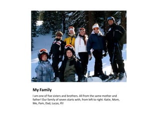 My Family 	I am one of five sisters and brothers. All from the same mother and father! Our family of seven starts with, from left to right: Katie, Mom, Me, Pam, Dad, Lucas, PJ!