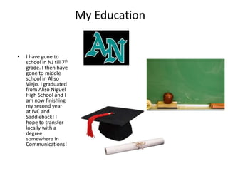 My EducationI have gone to school in NJ till 7th grade. I then have gone to middle school in Aliso Viejo. I graduated from Aliso Niguel High School and I am now finishing my second year at IVC and Saddleback! I hope to transfer locally with a degree somewhere in Communications!
