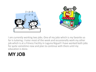 I am currently working two jobs. One of my jobs which is my favorite so far is tutoring. I tutor most of the week and occasionally work my other job which is at a Fitness Facility in Laguna Niguel! I have worked both jobs for quite sometime now and plan to continue with them until my education is done.My Job 