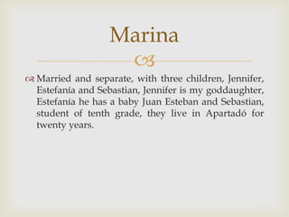 Married and separate, with three children, Jennifer, Estefanía and Sebastian, Jennifer is my goddaughter, Estefanía he has a baby Juan Esteban and Sebastian, student of tenth grade, they live in Apartadó for twenty years.Marina