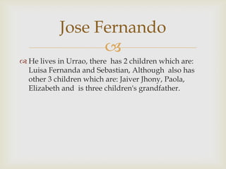 He lives in Urrao, there has 2 children which are: Luisa Fernanda and Sebastian, Although  also has other 3 children which are: Jaiver Jhony, Paola, Elizabeth and is three children's grandfather.Jose Fernando