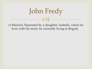 Married, Separated by a daughter, Isabella, where he lives with his mom, he currently living in Bogotá.John Fredy