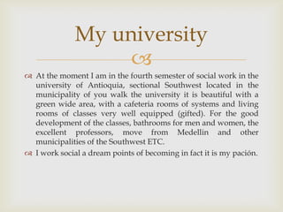 At the moment I am in the fourth semester of social work in the university of Antioquia, sectional Southwest located in the municipality of you walk the university it is beautiful with a green wide area, with a cafeteria rooms of systems and living rooms of classes very well equipped (gifted). For the good development of the classes, bathrooms for men and women, the excellent professors, move from Medellin and other municipalities of the Southwest ETC. I work social a dream points of becoming in fact it is my pación.My university