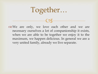 We are only, we love each other and we are necessary ourselves a lot of companionship it exists, when we are able to be together we enjoy it to the maximum, we happen delicious. In general we are a very united family, already we live separate.Together… 