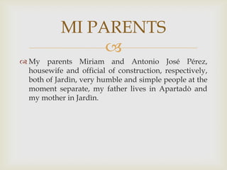 My parents Miriam and Antonio José Pérez, housewife and official of construction, respectively, both of Jardìn, very humble and simple people at the moment separate, my father lives in Apartadò and my mother in Jardìn.MI PARENTS