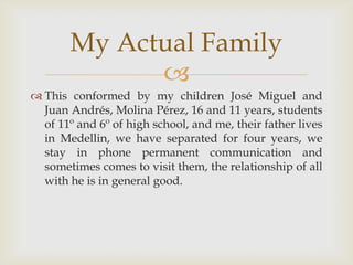 This conformed by my children José Miguel and Juan Andrés, Molina Pérez, 16 and 11 years, students of 11º and 6º of high school, and me, their father lives in Medellin, we have separated for four years, we stay in phone permanent communication and sometimes comes to visit them, the relationship of all with he is in general good.My Actual Family
